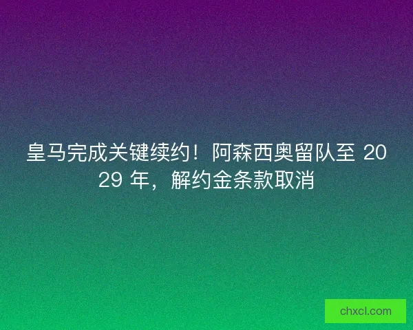 皇马完成关键续约！阿森西奥留队至 2029 年，解约金条款取消