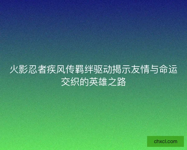 火影忍者疾风传羁绊驱动揭示友情与命运交织的英雄之路