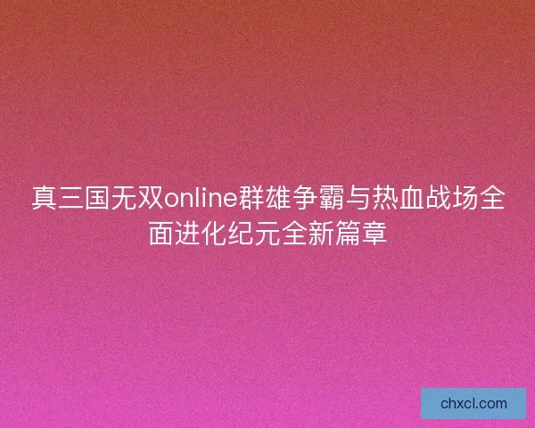 真三国无双online群雄争霸与热血战场全面进化纪元全新篇章