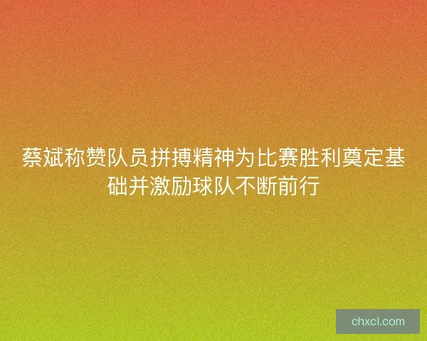 蔡斌称赞队员拼搏精神为比赛胜利奠定基础并激励球队不断前行