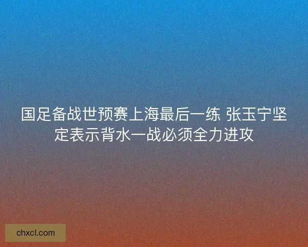 国足备战世预赛上海最后一练 张玉宁坚定表示背水一战必须全力进攻 国足备战世预赛上海最后一练 张玉宁坚定表示背水一战必须全力进攻