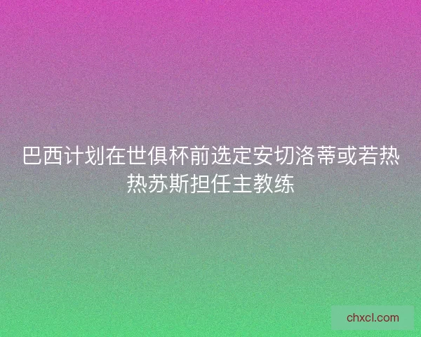 巴西计划在世俱杯前选定安切洛蒂或若热热苏斯担任主教练