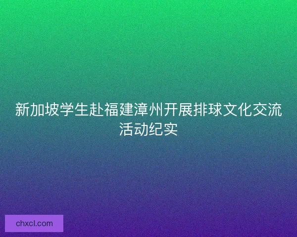 新加坡学生赴福建漳州开展排球文化交流活动纪实