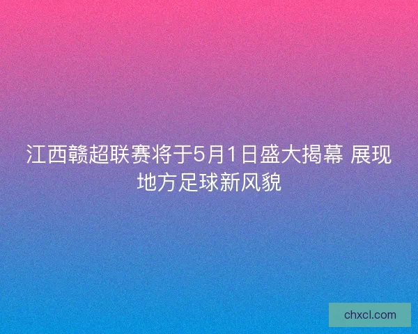 江西赣超联赛将于5月1日盛大揭幕 展现地方足球新风貌