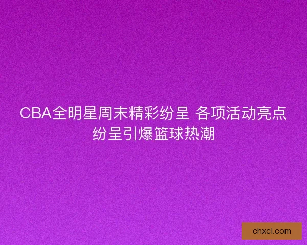CBA全明星周末精彩纷呈 各项活动亮点纷呈引爆篮球热潮