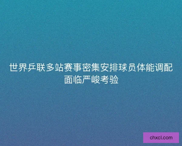 世界乒联多站赛事密集安排球员体能调配面临严峻考验