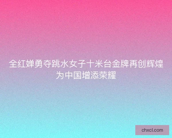 全红婵勇夺跳水女子十米台金牌再创辉煌为中国增添荣耀