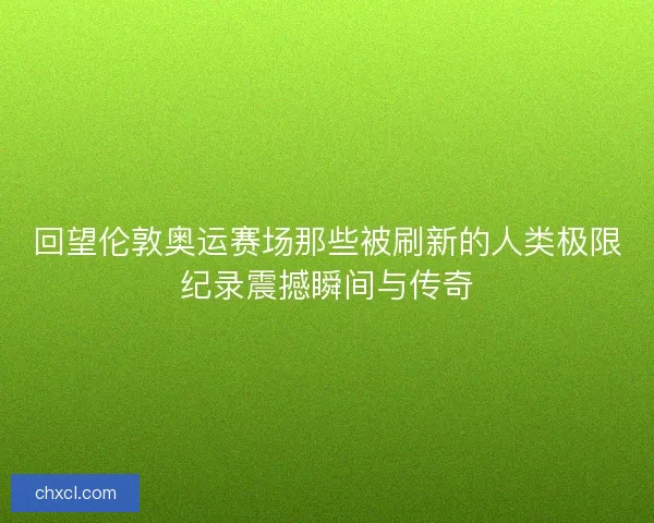 回望伦敦奥运赛场那些被刷新的人类极限纪录震撼瞬间与传奇