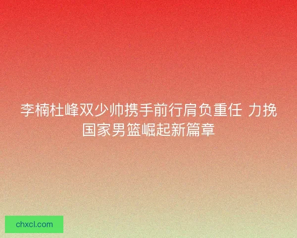 李楠杜峰双少帅携手前行肩负重任 力挽国家男篮崛起新篇章 李楠杜峰双少帅携手前行肩负重任 力挽国家男篮崛起新篇章