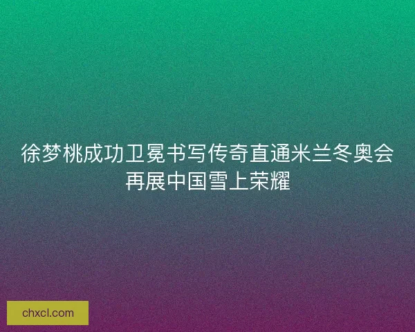 徐梦桃成功卫冕书写传奇直通米兰冬奥会再展中国雪上荣耀