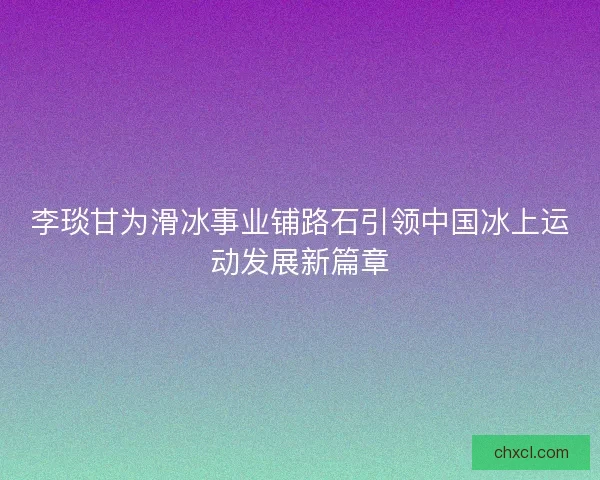 李琰甘为滑冰事业铺路石引领中国冰上运动发展新篇章