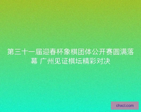 第三十一届迎春杯象棋团体公开赛圆满落幕 广州见证棋坛精彩对决 第三十一届迎春杯象棋团体公开赛圆满落幕 广州见证棋坛精彩对决