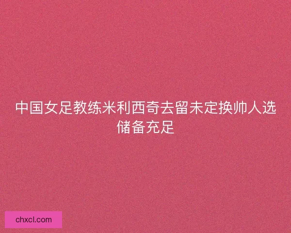 中国女足教练米利西奇去留未定换帅人选储备充足 中国女足教练米利西奇去留未定换帅人选储备充足