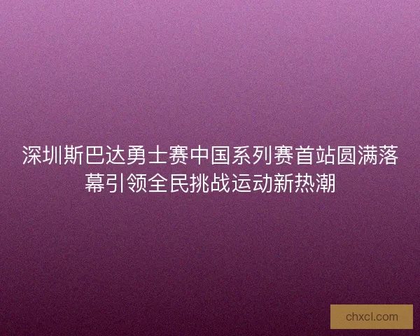 深圳斯巴达勇士赛中国系列赛首站圆满落幕引领全民挑战运动新热潮 深圳斯巴达勇士赛中国系列赛首站圆满落幕引领全民挑战运动新热潮