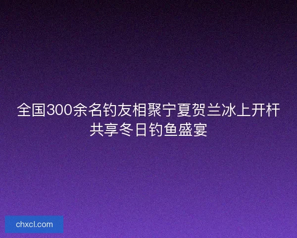 全国300余名钓友相聚宁夏贺兰冰上开杆共享冬日钓鱼盛宴 全国300余名钓友相聚宁夏贺兰冰上开杆共享冬日钓鱼盛宴
