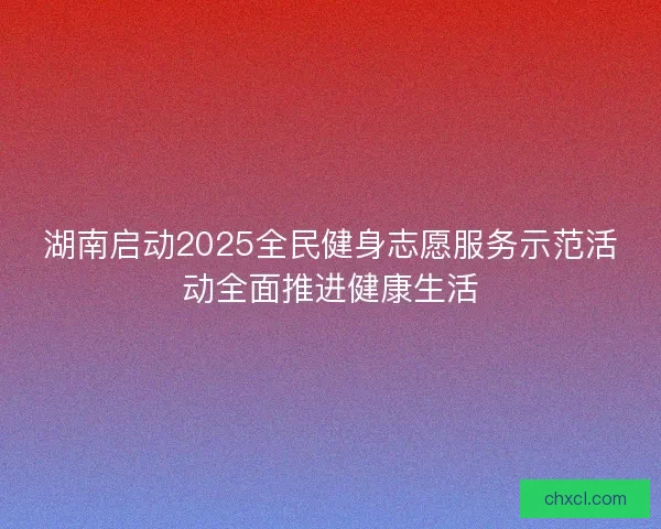 湖南启动2025全民健身志愿服务示范活动全面推进健康生活