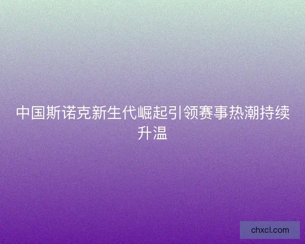 中国斯诺克新生代崛起引领赛事热潮持续升温 中国斯诺克新生代崛起引领赛事热潮持续升温