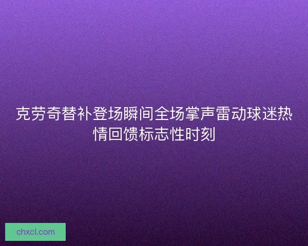 克劳奇替补登场瞬间全场掌声雷动球迷热情回馈标志性时刻 克劳奇替补登场瞬间全场掌声雷动球迷热情回馈标志性时刻