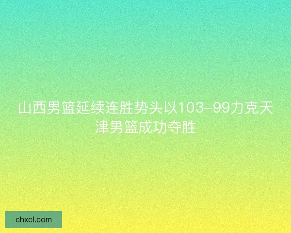山西男篮延续连胜势头以103-99力克天津男篮成功夺胜 山西男篮延续连胜势头以103-99力克天津男篮成功夺胜