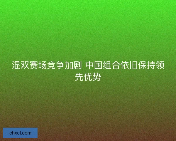 混双赛场竞争加剧 中国组合依旧保持领先优势 混双赛场竞争加剧 中国组合依旧保持领先优势