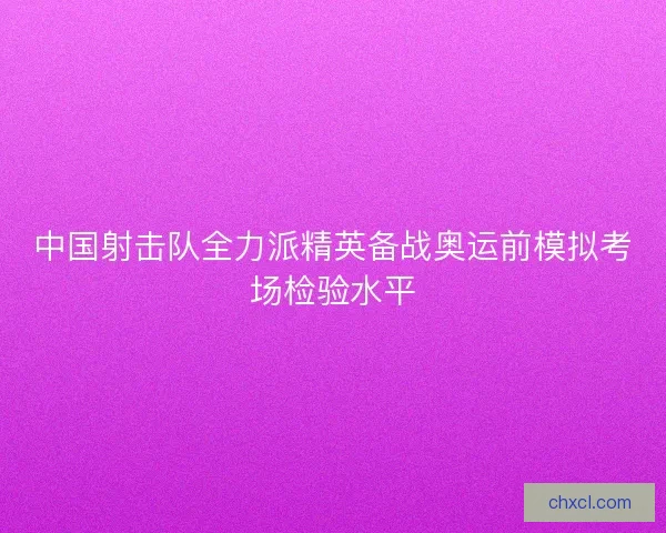 中国射击队全力派精英备战奥运前模拟考场检验水平