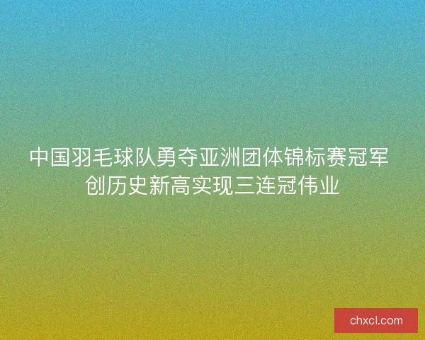 中国羽毛球队勇夺亚洲团体锦标赛冠军 创历史新高实现三连冠伟业