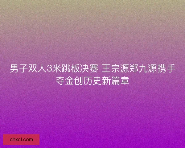 男子双人3米跳板决赛 王宗源郑九源携手夺金创历史新篇章